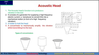 Acoustic Head
1. The Acoustic head’s function is to produce a
vibration in the tool.
2. It consists of a generator for supplying a high frequency
electric current, a transducer to convert this into a
mechanical motion (in form of a high frequency
vibration).
3. A holder to hold the head.
4. A concentrator to mechanically amplify the vibration
while transmitting it to the tool.
Types of concentrators
UNIT
6
Mr. Kiran Wakchaure Manufacturing Technology SANJIVANI COLLEGE OF ENGINEERING, KOPARGAON
37
 