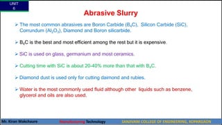 Abrasive Slurry
 The most common abrasives are Boron Carbide (B4C), Silicon Carbide (SiC),
Corrundum (Al2O3), Diamond and Boron silicarbide.
 B4C is the best and most efficient among the rest but it is expensive.
 SiC is used on glass, germanium and most ceramics.
 Cutting time with SiC is about 20-40% more than that with B4C.
 Diamond dust is used only for cutting daimond and rubies.
 Water is the most commonly used fluid although other liquids such as benzene,
glycerol and oils are also used.
UNIT
6
Mr. Kiran Wakchaure Manufacturing Technology SANJIVANI COLLEGE OF ENGINEERING, KOPARGAON
38
 