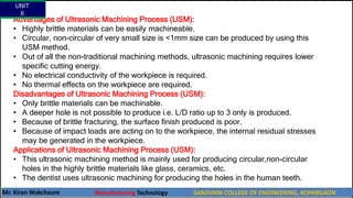 Advantages of Ultrasonic Machining Process (USM):
• Highly brittle materials can be easily machineable.
• Circular, non-circular of very small size is <1mm size can be produced by using this
USM method.
• Out of all the non-traditional machining methods, ultrasonic machining requires lower
specific cutting energy.
• No electrical conductivity of the workpiece is required.
• No thermal effects on the workpiece are required.
Disadvantages of Ultrasonic Machining Process (USM):
• Only brittle materials can be machinable.
• A deeper hole is not possible to produce i.e. L/D ratio up to 3 only is produced.
• Because of brittle fracturing, the surface finish produced is poor.
• Because of impact loads are acting on to the workpiece, the internal residual stresses
may be generated in the workpiece.
Applications of Ultrasonic Machining Process (USM):
• This ultrasonic machining method is mainly used for producing circular,non-circular
holes in the highly brittle materials like glass, ceramics, etc.
• The dentist uses ultrasonic machining for producing the holes in the human teeth.
UNIT
6
Mr. Kiran Wakchaure Manufacturing Technology SANJIVANI COLLEGE OF ENGINEERING, KOPARGAON
40
 