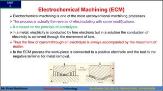 Electrochemical Machining (ECM)
Electrochemical machining is one of the most unconventional machining processes.
The process is actually the reverse of electroplating with some modifications.
It is based on the principle of electrolysis.
In a metal, electricity is conducted by free electrons but in a solution the conduction of
electricity is achieved through the movement of ions.
Thus the flow of current through an electrolyte is always accompanied by the movement of
matter.
In the ECM process the work-piece is connected to a positive electrode and the tool to the
negative terminal for metal removal.
UNIT
6
Mr. Kiran Wakchaure Manufacturing Technology SANJIVANI COLLEGE OF ENGINEERING, KOPARGAON
41
 