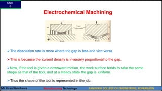 Electrochemical Machining
The dissolution rate is more where the gap is less and vice versa.
This is because the current density is inversely proportional to the gap.
Now, if the tool is given a downward motion, the work surface tends to take the same
shape as that of the tool, and at a steady state the gap is uniform.
Thus the shape of the tool is represented in the job.
UNIT
6
Mr. Kiran Wakchaure Manufacturing Technology SANJIVANI COLLEGE OF ENGINEERING, KOPARGAON
44
 