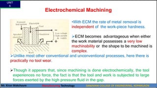 Electrochemical Machining
•With ECM the rate of metal removal is
independent of the work-piece hardness.
ECM becomes advantageous when either
the work material possesses a very low
machinability or the shape to be machined is
complex.
Unlike most other conventional and unconventional processes, here there is
practically no tool wear.
Though it appears that, since machining is done electrochemically, the tool
experiences no force, the fact is that the tool and work is subjected to large
forces exerted by the high pressure fluid in the gap.
UNIT
6
Mr. Kiran Wakchaure Manufacturing Technology SANJIVANI COLLEGE OF ENGINEERING, KOPARGAON
47
 