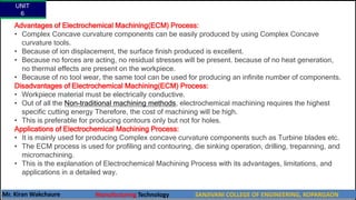 Advantages of Electrochemical Machining(ECM) Process:
• Complex Concave curvature components can be easily produced by using Complex Concave
curvature tools.
• Because of ion displacement, the surface finish produced is excellent.
• Because no forces are acting, no residual stresses will be present. because of no heat generation,
no thermal effects are present on the workpiece.
• Because of no tool wear, the same tool can be used for producing an infinite number of components.
Disadvantages of Electrochemical Machining(ECM) Process:
• Workpiece material must be electrically conductive.
• Out of all the Non-traditional machining methods, electrochemical machining requires the highest
specific cutting energy Therefore, the cost of machining will be high.
• This is preferable for producing contours only but not for holes.
Applications of Electrochemical Machining Process:
• It is mainly used for producing Complex concave curvature components such as Turbine blades etc.
• The ECM process is used for profiling and contouring, die sinking operation, drilling, trepanning, and
micromachining.
• This is the explanation of Electrochemical Machining Process with its advantages, limitations, and
applications in a detailed way.
UNIT
6
Mr. Kiran Wakchaure Manufacturing Technology SANJIVANI COLLEGE OF ENGINEERING, KOPARGAON
50
 