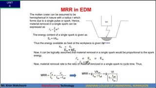MRR in EDM
The molten crater can be assumed to be
hemispherical in nature with a radius r which
forms due to a single pulse or spark. Hence,
material removal in a single spark can be
expressed as
Thus,
The energy content of a single spark is given as
Thus the energy available as heat at the workpiece is given by
Now, it can be logically assumed that material removal in a single spark would be proportional to the spark
energy.
Now, material removal rate is the ratio of material removed in a single spark to cycle time. Thus,
UNIT
6
Mr. Kiran Wakchaure Manufacturing Technology SANJIVANI COLLEGE OF ENGINEERING, KOPARGAON
56
 
