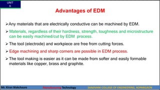 Advantages of EDM
Any materials that are electrically conductive can be machined by EDM.
 Materials, regardless of their hardness, strength, toughness and microstructure
can be easily machined/cut by EDM process.
The tool (electrode) and workpiece are free from cutting forces.
 Edge machining and sharp corners are possible in EDM process.
The tool making is easier as it can be made from softer and easily formable
materials like copper, brass and graphite.
UNIT
6
Mr. Kiran Wakchaure Manufacturing Technology SANJIVANI COLLEGE OF ENGINEERING, KOPARGAON
57
 