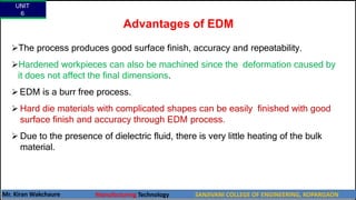 Advantages of EDM
The process produces good surface finish, accuracy and repeatability.
Hardened workpieces can also be machined since the deformation caused by
it does not affect the final dimensions.
 EDM is a burr free process.
 Hard die materials with complicated shapes can be easily finished with good
surface finish and accuracy through EDM process.
 Due to the presence of dielectric fluid, there is very little heating of the bulk
material.
UNIT
6
Mr. Kiran Wakchaure Manufacturing Technology SANJIVANI COLLEGE OF ENGINEERING, KOPARGAON
58
 