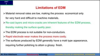 Limitations of EDM
 Material removal rates are low, making the process economical only
for very hard and difficult to machine materials.
 Re-cast layers and micro-cracks are inherent features of the EDM process,
thereby making the surface quality poor.
The EDM process is not suitable for non-conductors.
Rapid electrode wear makes the process more costly.
The surfaces produced by EDM generally have a matt type appearance,
requiring further polishing to attain a glossy finish.
UNIT
6
Mr. Kiran Wakchaure Manufacturing Technology SANJIVANI COLLEGE OF ENGINEERING, KOPARGAON
59
 
