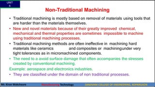 Non-Traditional Machining
• Traditional machining is mostly based on removal of materials using tools that
are harder than the materials themselves.
• New and novel materials because of their greatly improved chemical,
mechanical and thermal properties are sometimes impossible to machine
using traditional machining processes.
• Traditional machining methods are often ineffective in machining hard
materials like ceramics and composites or machiningunder very
tight tolerances as in micromachined components.
• The need to a avoid surface damage that often accompanies the stresses
created by conventional machining.
Example: aerospace and electronics industries.
• They are classified under the domain of non traditional processes.
UNIT
6
Mr. Kiran Wakchaure Manufacturing Technology SANJIVANI COLLEGE OF ENGINEERING, KOPARGAON
6
 