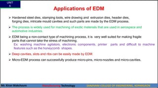 Applications of EDM
 Hardened steel dies, stamping tools, wire drawing and extrusion dies, header dies,
forging dies, intricate mould cavities and such parts are made by the EDM process.
 The process is widely used for machining of exotic materials that are used in aerospace and
automotive industries.
 EDM being a non-contact type of machining process, it is very well suited for making fragile
parts that cannot take the stress of machining.
Ex: washing machine agitators, electronic components, printer parts and difficult to machine
features such as the honeycomb shapes.
 Deep cavities, slots and ribs can be easily made by EDM.
 Micro-EDM process can successfully produce micro-pins, micro-nozzles and micro-cavities.
UNIT
6
Mr. Kiran Wakchaure Manufacturing Technology SANJIVANI COLLEGE OF ENGINEERING, KOPARGAON
61
 