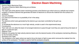 UNIT
6
Mr. Kiran Wakchaure Manufacturing Technology SANJIVANI COLLEGE OF ENGINEERING, KOPARGAON
65
Electron Beam Machining Parts:
The parts of Electron Beam Machining are as follows.
Electron gun:
The major part of the electron beam machining process is the Electron gun which acts as a cathode and contains
tungsten or tantalum filament that generates the beam of electrons to remove the material from the surface of a
workpiece.
Vacuum chamber:
It is used such that there is no possibility of air in the setup.
Grid cup:
The electrons which were generated by the electron gun was been controlled by the grid cup.
Anode:
To accelerate the electrons to a much high velocity, anode is used in the experimental setup.
Focusing lens:
Their main aim is to allow the beam of convergent electrons to pass through it and they are used to focus the beam of
light on a particular spot.
Deflector Coils:
Deflector coil guides the high-velocity electron beam onto the desired location of the workpiece maintaining efficiency
for the formation of holes.
Workpiece and Table:
The workpiece is the region where we need to focus the beam of light to pass which removes the material from the
surface of the workpiece. The table is used to hold the workpiece properly.
Electron Beam Machining
 