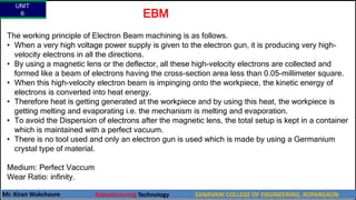 UNIT
6
Mr. Kiran Wakchaure Manufacturing Technology SANJIVANI COLLEGE OF ENGINEERING, KOPARGAON
66
The working principle of Electron Beam machining is as follows.
• When a very high voltage power supply is given to the electron gun, it is producing very high-
velocity electrons in all the directions.
• By using a magnetic lens or the deflector, all these high-velocity electrons are collected and
formed like a beam of electrons having the cross-section area less than 0.05-millimeter square.
• When this high-velocity electron beam is impinging onto the workpiece, the kinetic energy of
electrons is converted into heat energy.
• Therefore heat is getting generated at the workpiece and by using this heat, the workpiece is
getting melting and evaporating i.e. the mechanism is melting and evaporation.
• To avoid the Dispersion of electrons after the magnetic lens, the total setup is kept in a container
which is maintained with a perfect vacuum.
• There is no tool used and only an electron gun is used which is made by using a Germanium
crystal type of material.
Medium: Perfect Vaccum
Wear Ratio: infinity.
EBM
 