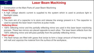UNIT
6
Mr. Kiran Wakchaure Manufacturing Technology SANJIVANI COLLEGE OF ENGINEERING, KOPARGAON
69
• Construction or the Main Parts of Laser Beam Machining
Power Supply:
• A high voltage electric current is supplied to the system which is used to produce light in
flashlight tubes.
Capacitor:
• The main aim of a capacitor is to store and release the energy present in it. The capacitor is
used to operate the laser beam machine at pulse mode.
Reflecting Mirror:
• 100% reflecting mirror and the partially reflecting mirror are used in this laser beam machining
process. These two mirrors are placed opposite to each other. The laser beam reflects from the
100% reflecting mirror and will pass partially from the partially reflecting mirror.
Flash Lamps:
• The flash lamps are filled with gases that ionize to form a large amount of thermal energy that
will melt and vaporize the material from the surface of the workpiece.
Laser Beam Machining
 