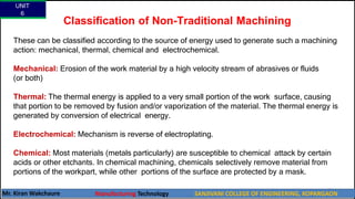 Classification of Non-Traditional Machining
These can be classified according to the source of energy used to generate such a machining
action: mechanical, thermal, chemical and electrochemical.
Mechanical: Erosion of the work material by a high velocity stream of abrasives or fluids
(or both)
Thermal: The thermal energy is applied to a very small portion of the work surface, causing
that portion to be removed by fusion and/or vaporization of the material. The thermal energy is
generated by conversion of electrical energy.
Electrochemical: Mechanism is reverse of electroplating.
Chemical: Most materials (metals particularly) are susceptible to chemical attack by certain
acids or other etchants. In chemical machining, chemicals selectively remove material from
portions of the workpart, while other portions of the surface are protected by a mask.
UNIT
6
Mr. Kiran Wakchaure Manufacturing Technology SANJIVANI COLLEGE OF ENGINEERING, KOPARGAON
7
 