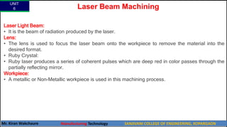 UNIT
6
Mr. Kiran Wakchaure Manufacturing Technology SANJIVANI COLLEGE OF ENGINEERING, KOPARGAON
70
Laser Light Beam:
• It is the beam of radiation produced by the laser.
Lens:
• The lens is used to focus the laser beam onto the workpiece to remove the material into the
desired format.
• Ruby Crystal:
• Ruby laser produces a series of coherent pulses which are deep red in color passes through the
partially reflecting mirror.
Workpiece:
• A metallic or Non-Metallic workpiece is used in this machining process.
Laser Beam Machining
 