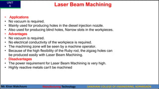 UNIT
6
Mr. Kiran Wakchaure Manufacturing Technology SANJIVANI COLLEGE OF ENGINEERING, KOPARGAON
72
Laser Beam Machining
• Applications
• No vacuum is required.
• Mainly used for producing holes in the diesel injection nozzle.
• Also used for producing blind holes, Narrow slots in the workpieces.
• Advantages
• No vacuum is required.
• No electrical conductivity of the workpiece is required.
• The machining zone will be seen by a machine operator.
• Because of the high flexibility of the Ruby rod, the zigzag holes can
be produced easily with Laser Beam Machining.
• Disadvantages
• The power requirement for Laser Beam Machining is very high.
• Highly reactive metals can't be machined
 