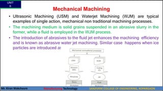 Mechanical Machining
• Ultrasonic Machining (USM) and Waterjet Machining (WJM) are typical
examples of single action, mechanical non traditional machining processes.
• The machining medium is solid grains suspended in an abrasive slurry in the
former, while a fluid is employed in the WJM process.
• The introduction of abrasives to the fluid jet enhances the machining efficiency
and is known as abrasive water jet machining. Similar case happens when ice
particles are introduced as in Ice Jet Machining.
UNIT
6
Mr. Kiran Wakchaure Manufacturing Technology SANJIVANI COLLEGE OF ENGINEERING, KOPARGAON
9
 
