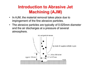 Introduction to Abrasive Jet
Machining (AJM)
• In AJM, the material removal takes place due to
impingement of the fine abrasive particles.
• The abrasive particles are typically of 0.025mm diameter
and the air discharges at a pressure of several
atmosphere.
 