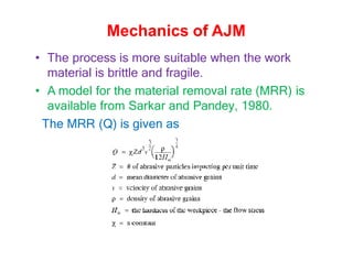• The process is more suitable when the work
material is brittle and fragile.
• A model for the material removal rate (MRR) is
available from Sarkar and Pandey, 1980.
The MRR (Q) is given as
Mechanics of AJM
 