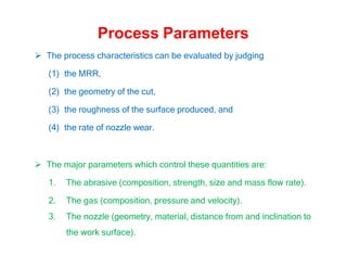 Process Parameters
 The process characteristics can be evaluated by judging
(1) the MRR,
(2) the geometry of the cut,
(3) the roughness of the surface produced, and
(4) the rate of nozzle wear.
 The major parameters which control these quantities are:
1. The abrasive (composition, strength, size and mass flow rate).
2. The gas (composition, pressure and velocity).
3. The nozzle (geometry, material, distance from and inclination to
the work surface).
 
