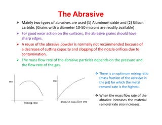The Abrasive
 Mainly two types of abrasives are used (1) Aluminum oxide and (2) Silicon
carbide. (Grains with a diameter 10-50 microns are readily available)
 For good wear action on the surfaces, the abrasive grains should have
sharp edges.
 A reuse of the abrasive powder is normally not recommended because of
a decrease of cutting capacity and clogging of the nozzle orifices due to
contamination.
 The mass flow rate of the abrasive particles depends on the pressure and
the flow rate of the gas.
 There is an optimum mixing ratio
(mass fraction of the abrasive in
the jet) for which the metal
removal rate is the highest.
 When the mass flow rate of the
abrasive increases the material
removal rate also increases.
 