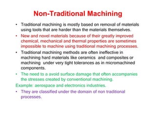 Non-Traditional Machining
• Traditional machining is mostly based on removal of materials
using tools that are harder than the materials themselves.
• New and novel materials because of their greatly improved
chemical, mechanical and thermal properties are sometimes
impossible to machine using traditional machining processes.
• Traditional machining methods are often ineffective in
machining hard materials like ceramics and composites or
machining under very tight tolerances as in micromachined
components.
• The need to a avoid surface damage that often accompanies
the stresses created by conventional machining.
Example: aerospace and electronics industries.
• They are classified under the domain of non traditional
processes.
 