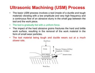 Ultrasonic Machining (USM) Process
• The basic USM process involves a tool (made of a ductile and tough
material) vibrating with a low amplitude and very high frequency and
a continuous flow of an abrasive slurry in the small gap between the
tool and the work piece.
• The tool is gradually fed with a uniform force.
• The impact of the hard abrasive grains fractures the hard and brittle
work surface, resulting in the removal of the work material in the
form of small wear particles.
• The tool material being tough and ductile wears out at a much
slower rate.
 