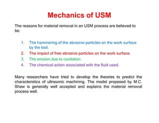 Mechanics of USM
The reasons for material removal in an USM process are believed to
be:
1. The hammering of the abrasive particles on the work surface
by the tool.
2. The impact of free abrasive particles on the work surface.
3. The erosion due to cavitation.
4. The chemical action associated with the fluid used.
Many researchers have tried to develop the theories to predict the
characteristics of ultrasonic machining. The model proposed by M.C.
Shaw is generally well accepted and explains the material removal
process well.
 
