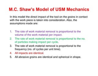 M.C. Shaw’s Model of USM Mechanics
In this model the direct impact of the tool on the grains in contact
with the work piece is taken into consideration. Also, the
assumptions made are:
1. The rate of work material removal is proportional to the
volume of the work material per impact.
2. The rate of work material removal is proportional to the no.
of particles making impact per cycle.
3. The rate of work material removal is proportional to the
frequency (no. of cycles per unit time).
4. All impacts are identical.
5. All abrasive grains are identical and spherical in shape.
 