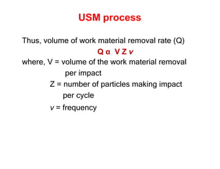 USM process
Thus, volume of work material removal rate (Q)
Q α V Z ν
where, V = volume of the work material removal
per impact
Z = number of particles making impact
per cycle
ν = frequency
 