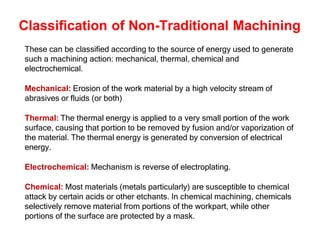 Classification of Non-Traditional Machining
These can be classified according to the source of energy used to generate
such a machining action: mechanical, thermal, chemical and
electrochemical.
Mechanical: Erosion of the work material by a high velocity stream of
abrasives or fluids (or both)
Thermal: The thermal energy is applied to a very small portion of the work
surface, causing that portion to be removed by fusion and/or vaporization of
the material. The thermal energy is generated by conversion of electrical
energy.
Electrochemical: Mechanism is reverse of electroplating.
Chemical: Most materials (metals particularly) are susceptible to chemical
attack by certain acids or other etchants. In chemical machining, chemicals
selectively remove material from portions of the workpart, while other
portions of the surface are protected by a mask.
 