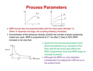Process Parameters
 MRR should also rise proportionately with the mean grain diameter ‘d’.
When ‘d’ becomes too large, the crushing tendency increases.
 Concentration of the abrasives directly controls the number of grains producing
impact per cycle. MRR is proportional to C1/4 so after C rises to 30% MRR
increase is not very fast.
 Apart from the process parameters some
physical properties (e.g. viscosity) of the
fluid used for the slurry also affects the
MRR. Experiments show that MRR drops as
viscosity increases.
 Although the MRR is a very important
consideration for judging the USM but so is
the surface finish.
 
