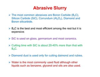 Abrasive Slurry
 The most common abrasives are Boron Carbide (B4C),
Silicon Carbide (SiC), Corrundum (Al2O3), Diamond and
Boron silicarbide.
 B4C is the best and most efficient among the rest but it is
expensive.
 SiC is used on glass, germanium and most ceramics.
 Cutting time with SiC is about 20-40% more than that with
B4C.
 Diamond dust is used only for cutting daimond and rubies.
 Water is the most commonly used fluid although other
liquids such as benzene, glycerol and oils are also used.
 