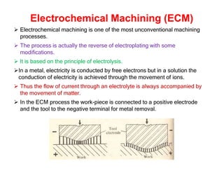 Electrochemical Machining (ECM)
 Electrochemical machining is one of the most unconventional machining
processes.
 The process is actually the reverse of electroplating with some
modifications.
 It is based on the principle of electrolysis.
In a metal, electricity is conducted by free electrons but in a solution the
conduction of electricity is achieved through the movement of ions.
 Thus the flow of current through an electrolyte is always accompanied by
the movement of matter.
 In the ECM process the work-piece is connected to a positive electrode
and the tool to the negative terminal for metal removal.
 
