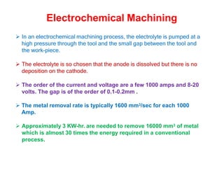 Electrochemical Machining
 In an electrochemical machining process, the electrolyte is pumped at a
high pressure through the tool and the small gap between the tool and
the work-piece.
 The electrolyte is so chosen that the anode is dissolved but there is no
deposition on the cathode.
 The order of the current and voltage are a few 1000 amps and 8-20
volts. The gap is of the order of 0.1-0.2mm .
 The metal removal rate is typically 1600 mm3/sec for each 1000
Amp.
 Approximately 3 KW-hr. are needed to remove 16000 mm3 of metal
which is almost 30 times the energy required in a conventional
process.
 