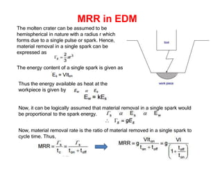 MRR in EDM
The molten crater can be assumed to be
hemispherical in nature with a radius r which
forms due to a single pulse or spark. Hence,
material removal in a single spark can be
expressed as
Thus,
The energy content of a single spark is given as
Thus the energy available as heat at the
workpiece is given by
Now, it can be logically assumed that material removal in a single spark would
be proportional to the spark energy.
Now, material removal rate is the ratio of material removed in a single spark to
cycle time. Thus,
 
