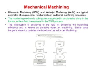 Mechanical Machining
• Ultrasonic Machining (USM) and Waterjet Machining (WJM) are typical
examples of single action, mechanical non traditional machining processes.
• The machining medium is solid grains suspended in an abrasive slurry in the
former, while a fluid is employed in the WJM process.
• The introduction of abrasives to the fluid jet enhances the machining
efficiency and is known as abrasive water jet machining. Similar case
happens when ice particles are introduced as in Ice Jet Machining.
 