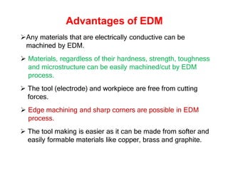 Advantages of EDM
Any materials that are electrically conductive can be
machined by EDM.
 Materials, regardless of their hardness, strength, toughness
and microstructure can be easily machined/cut by EDM
process.
 The tool (electrode) and workpiece are free from cutting
forces.
 Edge machining and sharp corners are possible in EDM
process.
 The tool making is easier as it can be made from softer and
easily formable materials like copper, brass and graphite.
 