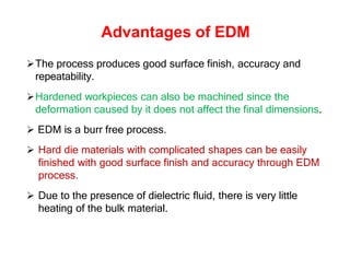 Advantages of EDM
The process produces good surface finish, accuracy and
repeatability.
Hardened workpieces can also be machined since the
deformation caused by it does not affect the final dimensions.
 EDM is a burr free process.
 Hard die materials with complicated shapes can be easily
finished with good surface finish and accuracy through EDM
process.
 Due to the presence of dielectric fluid, there is very little
heating of the bulk material.
 