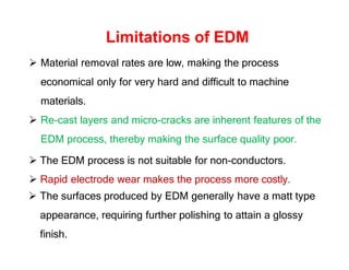Limitations of EDM
 Material removal rates are low, making the process
economical only for very hard and difficult to machine
materials.
 Re-cast layers and micro-cracks are inherent features of the
EDM process, thereby making the surface quality poor.
 The EDM process is not suitable for non-conductors.
 Rapid electrode wear makes the process more costly.
 The surfaces produced by EDM generally have a matt type
appearance, requiring further polishing to attain a glossy
finish.
 