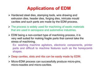 Applications of EDM
 Hardened steel dies, stamping tools, wire drawing and
extrusion dies, header dies, forging dies, intricate mould
cavities and such parts are made by the EDM process.
 The process is widely used for machining of exotic materials
that are used in aerospace and automotive industries.
 EDM being a non-contact type of machining process, it is
very well suited for making fragile parts that cannot take the
stress of machining.
Ex: washing machine agitators, electronic components, printer
parts and difficult to machine features such as the honeycomb
shapes.
 Deep cavities, slots and ribs can be easily made by EDM.
 Micro-EDM process can successfully produce micro-pins,
micro-nozzles and micro-cavities.
 