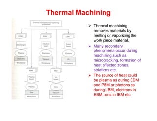 Thermal Machining
 Thermal machining
removes materials by
melting or vaporizing the
work piece material.
 Many secondary
phenomena occur during
machining such as
microcracking, formation of
heat affected zones,
striations etc.
 The source of heat could
be plasma as during EDM
and PBM or photons as
during LBM, electrons in
EBM, ions in IBM etc.
 
