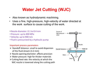 Water Jet Cutting (WJC)
• Also known as hydrodynamic machining.
• Uses a fine, high-pressure, high-velocity of water directed at
the work surface to cause cutting of the work.
• Nozzle diameter: 0.1 to 0.4 mm
• Pressure: up to 400 MPa
• Velocity: up to 900 m/s
• Fluid is pressurized by a hydraulic pump
Important process parameters
 Standoff distance: small to avoid dispersion
of the fluid stream (3.2 mm)
 Nozzle opening diameter: affects precision
 Water pressure: high for thicker materials
Cutting feed rate: the velocity at which the
WJC nozzle is traversed along the cutting path
 