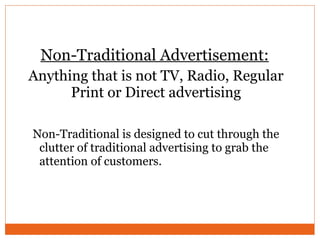 Anything that is not TV, Radio, Regular Print or Direct advertising Non-Traditional is designed to cut through the clutter of traditional advertising to grab the attention of customers. Non-Traditional Advertisement: 