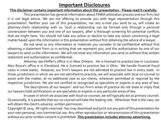 Important Disclosures 
This disclaimer contains important information about this presentation. Please read it carefully. 
This presentation has general information about FINRA arbitration process and our firm, but 
it is not legal advice. We are not offering to provide you with legal representation through this 
presentation. Neither your use of this presentation, nor any e-mail you send to us, will create an 
attorney-client relationship with us. Such a relationship can be formed only through a personal 
conversation between you and one of our lawyers, after a thorough screening for potential conflicts 
that we might have. You should not take any action or decline to take any action concerning a legal 
matter based upon the information in this presentation without first obtaining the advice of a lawyer. 
Do not send us any information or materials you consider to be confidential without first 
obtaining a statement from us in writing that we represent you, and the authorization by one of our 
lawyers to send us the information. We will not treat any information you send us without that written 
statement and authorization as confidential. 
Attorney Joe Peiffer’s office is in New Orleans. He is licensed to practice law in Louisiana. 
Alan Rosca's office is in Cleveland. He is licensed to practice law in Ohio. We handle financial fraud 
cases in most states. However, our firm's lawyers are not admitted to practice law in every state. In 
those jurisdictions in which we are not admitted to practice, we will associate with local co-counsel to 
assist with the matter, at no additional cost to our clients, whenever permitted or required by the 
respective jurisdiction. We are not certified or recognized as specialists or experts in any area of law. 
The descriptions of our lawyers` and our firm's areas of practice do not state or imply that 
our lawyers hold certifications or are specialists or experts in any particular areas of law. 
In cases in which we associate with local co-counsel, we will typically act as primary counsel. 
Occasionally, it is possible that our co-counsel will take the leading role. Whenever that is the case, we 
will obtain the client's advance, written permission. 
Copyright ©2014. All rights reserved. You may download and print out any part of this presentation for 
your own personal, non-commercial use. Any other reproduction or retransmission of this presentation 
without our prior written consent is prohibited. This presentation includes attorney advertising. 
