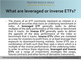 The shares of an ETF commonly represent an interest in a 
portfolio of securities that track an underlying benchmark or 
index. A leveraged ETF generally seeks to deliver 
multiples of the daily performance of the index or benchmark 
that it tracks. An inverse ETF generally seeks to deliver 
the opposite of the daily performance of the index or 
benchmark that it tracks. Inverse ETFs often are marketed 
as a way for investors to profit from, or at least leverage their 
exposure to downward-moving markets. Some ETFs are a 
combination of both such that they seek a return which is a 
multiple of the inverse performance of the underlying index. 
In order to achieve these objectives, leveraged and inverse 
ETFs use a range of investments strategies like swaps, 
futures contracts and other forms of derivative instruments. 
Attorney advertising. See last page and www.securitieslitigators.com for important disclosures 
 