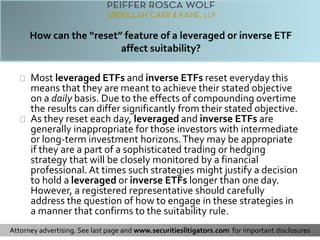 Most leveraged ETFs and inverse ETFs reset everyday this 
means that they are meant to achieve their stated objective 
on a daily basis. Due to the effects of compounding overtime 
the results can differ significantly from their stated objective. 
As they reset each day, leveraged and inverse ETFs are 
generally inappropriate for those investors with intermediate 
or long-term investment horizons. They may be appropriate 
if they are a part of a sophisticated trading or hedging 
strategy that will be closely monitored by a financial 
professional. At times such strategies might justify a decision 
to hold a leveraged or inverse ETFs longer than one day. 
However, a registered representative should carefully 
address the question of how to engage in these strategies in 
a manner that confirms to the suitability rule. 
Attorney advertising. See last page and www.securitieslitigators.com for important disclosures 
 