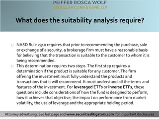 NASD Rule 2310 requires that prior to recommending the purchase, sale 
or exchange of a security, a brokerage firm must have a reasonable basis 
for believing that the transaction is suitable to the customer to whom it is 
being recommended. 
This determination requires two steps. The first step requires a 
determination if the product is suitable for any customer. The firm 
offering the investment must fully understand the products and 
transactions that it will recommend. It must understand all the terms and 
features of the investment. For leveraged ETFs or inverse ETFs, these 
questions include considerations of how the fund is designed to perform, 
how it achieves that objective, the impact on performance from market 
volatility, the use of leverage and the appropriate holding period. 
Attorney advertising. See last page and www.securitieslitigators.com for important disclosures 
 