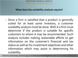 Once a firm is satisfied that a product is generally 
suited for at least some investors, a customer 
suitability analysis must be done. With it a firm must 
determine if the product is suitable for specific 
customers to whom it may be recommended. Such 
analysis includes making reasonable efforts to get 
information on the customer’s financial and tax 
status as well as his investment objectives and other 
information which may assist in determining his 
suitability. 
Attorney advertising. See last page and www.securitieslitigators.com for important disclosures 
 