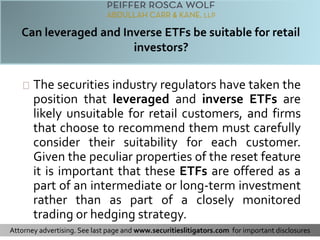 The securities industry regulators have taken the 
position that leveraged and inverse ETFs are 
likely unsuitable for retail customers, and firms 
that choose to recommend them must carefully 
consider their suitability for each customer. 
Given the peculiar properties of the reset feature 
it is important that these ETFs are offered as a 
part of an intermediate or long-term investment 
rather than as part of a closely monitored 
trading or hedging strategy. 
Attorney advertising. See last page and www.securitieslitigators.com for important disclosures 
 