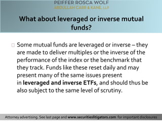 Some mutual funds are leveraged or inverse – they 
are made to deliver multiples or the inverse of the 
performance of the index or the benchmark that 
they track. Funds like these reset daily and may 
present many of the same issues present 
in leveraged and inverse ETFs, and should thus be 
also subject to the same level of scrutiny. 
Attorney advertising. See last page and www.securitieslitigators.com for important disclosures 
 